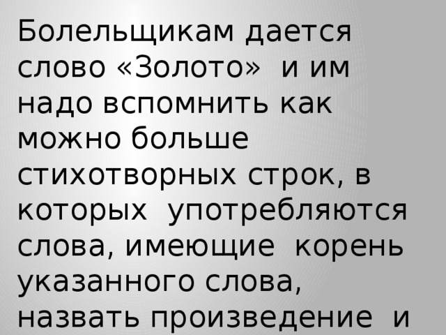 Болельщикам дается слово «Золото» и им надо вспомнить как можно больше стихотворных строк, в которых употребляются слова, имеющие корень указанного слова, назвать произведение и автора (полный ответ – 1б, неполный – 0,5 б)  