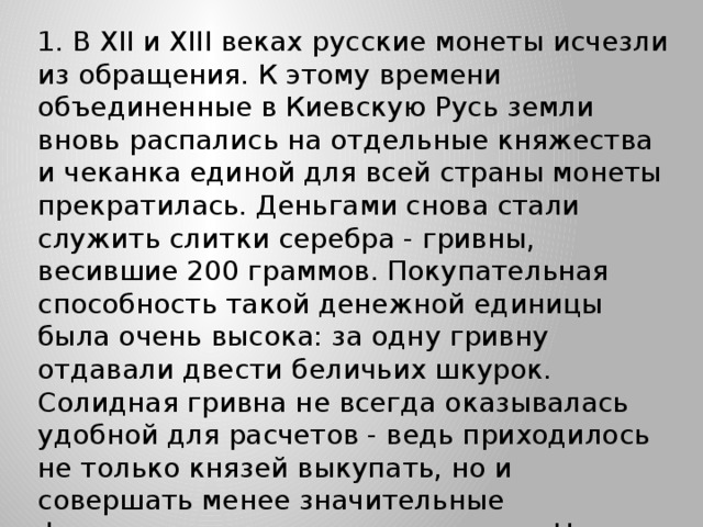 1. В XII и XIII веках русские монеты исчезли из обращения. К этому времени объединенные в Киевскую Русь земли вновь распались на отдельные княжества и чеканка единой для всей страны монеты прекратилась. Деньгами снова стали служить слитки серебра - гривны, весившие 200 граммов. Покупательная способность такой денежной единицы была очень высока: за одну гривну отдавали двести беличьих шкурок.  Солидная гривна не всегда оказывалась удобной для расчетов - ведь приходилось не только князей выкупать, но и совершать менее значительные финансовые и торговые операции. Нужна была более мелкая 