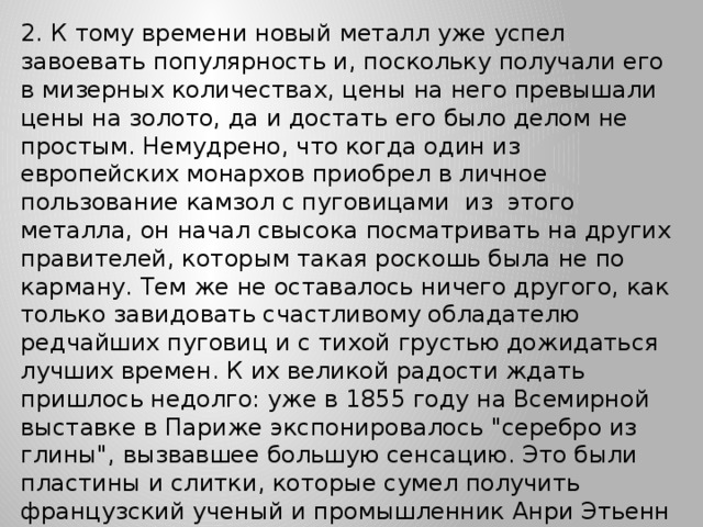 2. К тому времени новый металл уже успел завоевать популярность и, поскольку получали его в мизерных количествах, цены на него превышали цены на золото, да и достать его было делом не простым. Немудрено, что когда один из европейских монархов приобрел в личное пользование камзол с пуговицами из этого металла, он начал свысока посматривать на других правителей, которым такая роскошь была не по карману. Тем же не оставалось ничего другого, как только завидовать счастливому обладателю редчайших пуговиц и с тихой грустью дожидаться лучших времен. К их великой радости ждать пришлось недолго: уже в 1855 году на Всемирной выставке в Париже экспонировалось 