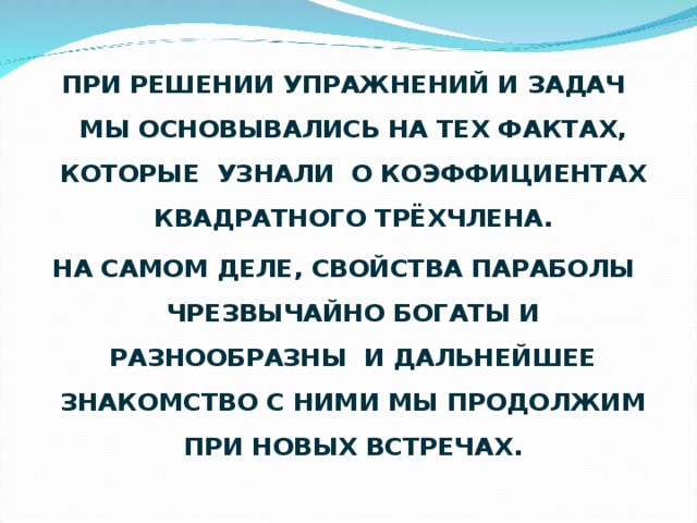 ПРИ РЕШЕНИИ УПРАЖНЕНИЙ И ЗАДАЧ МЫ ОСНОВЫВАЛИСЬ НА ТЕХ ФАКТАХ, КОТОРЫЕ УЗНАЛИ О КОЭФФИЦИЕНТАХ КВАДРАТНОГО ТРЁХЧЛЕНА. НА САМОМ ДЕЛЕ, СВОЙСТВА ПАРАБОЛЫ ЧРЕЗВЫЧАЙНО БОГАТЫ И РАЗНООБРАЗНЫ И ДАЛЬНЕЙШЕЕ ЗНАКОМСТВО С НИМИ МЫ ПРОДОЛЖИМ ПРИ НОВЫХ ВСТРЕЧАХ.