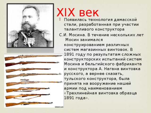 XIX век Появилась технология дамасской стали, разработанная при участии талантливого конструктора С.И. Мосина. В течение нескольких лет Мосин занимался конструированием различных систем магазинных винтовок. В 1891 году по результатам сложных конструкторских испытаний систем Мосина и бельгийского фабриканта и конструктора А. Нагана винтовка русского, а вернее сказать, тульского конструктора, была принята на вооружение нашей армии под наименованием «Трехлинейная винтовка образца 1891 года».