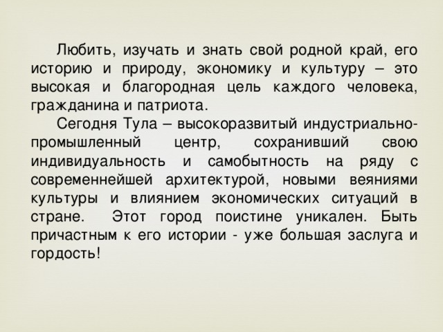 Любить, изучать и знать свой родной край, его историю и природу, экономику и культуру – это высокая и благородная цель каждого человека, гражданина и патриота. Сегодня Тула – высокоразвитый индустриально-промышленный центр, сохранивший свою индивидуальность и самобытность на ряду с современнейшей архитектурой, новыми веяниями культуры и влиянием экономических ситуаций в стране. Этот город поистине уникален. Быть причастным к его истории - уже большая заслуга и гордость!