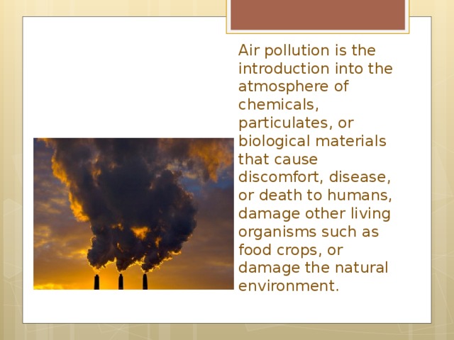 Air pollution is the introduction into the atmosphere of chemicals, particulates, or biological materials that cause discomfort, disease, or death to humans, damage other living organisms such as food crops, or damage the natural environment.