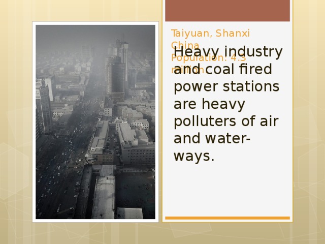 Taiyuan, Shanxi China  Population: 4.3 million. Heavy industry and coal fired power stations are heavy polluters of air and water-ways.