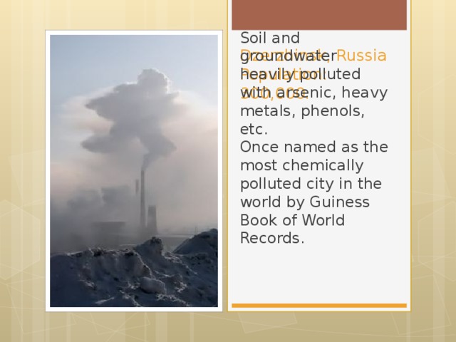 Dzerzhinsk, Russia  Population: 300,000. Soil and groundwater heavily polluted with arsenic, heavy metals, phenols, etc.  Once named as the most chemically polluted city in the world by Guiness Book of World Records.