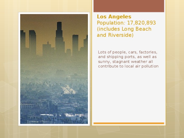 Los Angeles  Population :  17,820,893 (includes Long Beach and Riverside)     Lots of people, cars, factories, and shipping ports, as well as sunny, stagnant weather all contribute to local air pollution