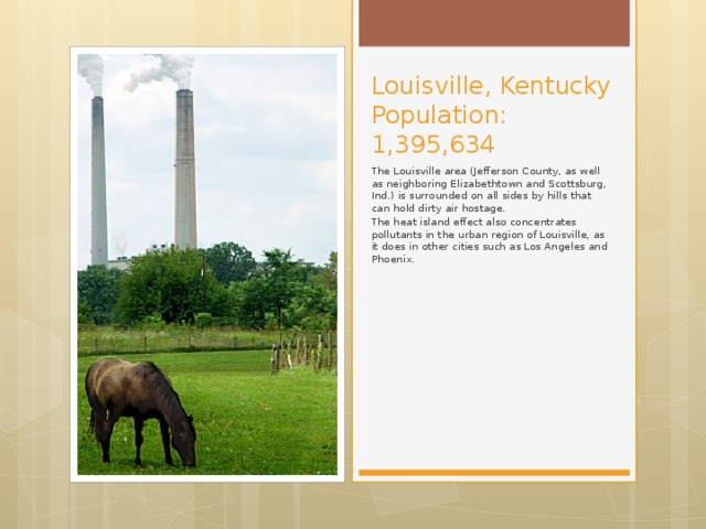 Louisville, Kentucky  Population: 1,395,634 The Louisville area (Jefferson County, as well as neighboring Elizabethtown and Scottsburg, Ind.) is surrounded on all sides by hills that can hold dirty air hostage. The heat island effect also concentrates pollutants in the urban region of Louisville, as it does in other cities such as Los Angeles and Phoenix.