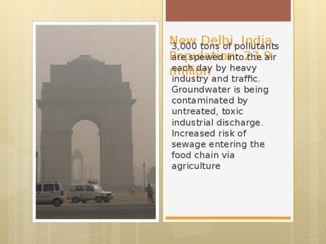 New Delhi, India  Population: 23.9 million 3,000 tons of pollutants are spewed into the air each day by heavy industry and traffic. Groundwater is being contaminated by untreated, toxic industrial discharge.  Increased risk of sewage entering the food chain via agriculture