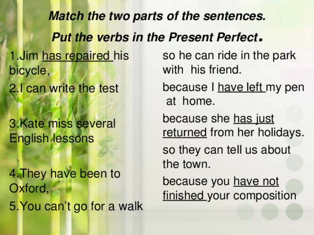 Match the two parts of the sentences.  Put the verbs in the Present Perfect .   1.Jim has repaired his bicycle, 2.I can write the test 3.Kate miss several English  lessons 4.They have been to Oxford, 5.You can’t go for a walk so he can ride in the park with his friend. because I have left my pen at home. because she has just returned from her holidays. so they can tell us about the  town. because you have not  finished your composition