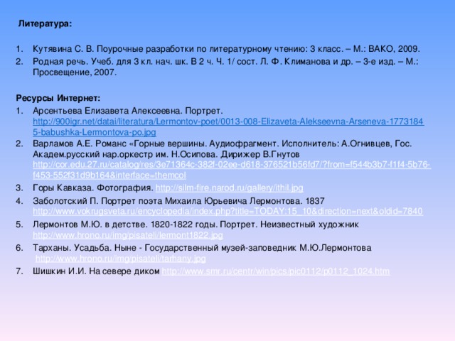 Литература: Кутявина С. В. Поурочные разработки по литературному чтению: 3 класс. – М.: ВАКО, 2009. Родная речь. Учеб. для 3 кл. нач. шк. В 2 ч. Ч. 1/ сост. Л. Ф. Климанова и др. – 3-е изд. – М.: Просвещение, 2007. Ресурсы Интернет: Арсентьева Елизавета Алексеевна. Портрет.  http://900igr.net/datai/literatura/Lermontov-poet/0013-008-Elizaveta-Alekseevna-Arseneva-17731845-babushka-Lermontova-po.jpg Варламов А.Е. Романс «Горные вершины. Аудиофрагмент. Исполнитель: А.Огнивцев, Гос. Академ.русский нар.оркестр им. Н.Осипова. Дирижер В.Гнутов  http://cor.edu.27.ru/catalog/res/3e71364c-382f-02ee-d618-376521b56fd7/?from=f544b3b7-f1f4-5b76-f453-552f31d9b164&interface=themcol Горы Кавказа. Фотография. http://silm-fire.narod.ru/gallery/ithil.jpg Заболотский П. Портрет поэта Михаила Юрьевича Лермонтова. 1837 http://www.vokrugsveta.ru/encyclopedia/index.php?title=TODAY:15_10&direction=next&oldid=7840 Лермонтов М.Ю. в детстве. 1820-1822 годы. Портрет. Неизвестный художник http://www.hrono.ru/img/pisateli/lermont1822.jpg Тарханы. Усадьба. Ныне - Государственный музей-заповедник М.Ю.Лермонтова   http://www.hrono.ru/img/pisateli/tarhany.jpg Шишкин И.И. На севере диком http://www.smr.ru/centr/win/pics/pic0112/p0112_1024.htm