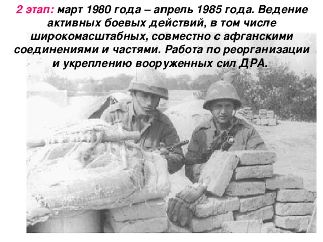 2 этап: март 1980 года – апрель 1985 года. Ведение активных боевых действий, в том числе широкомасштабных, совместно с афганскими соединениями и частями. Работа по реорганизации и укреплению вооруженных сил ДРА.