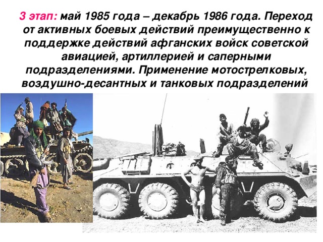 3 этап: май 1985 года – декабрь 1986 года. Переход от активных боевых действий преимущественно к поддержке действий афганских войск советской авиацией, артиллерией и саперными подразделениями. Применение мотострелковых, воздушно-десантных и танковых подразделений