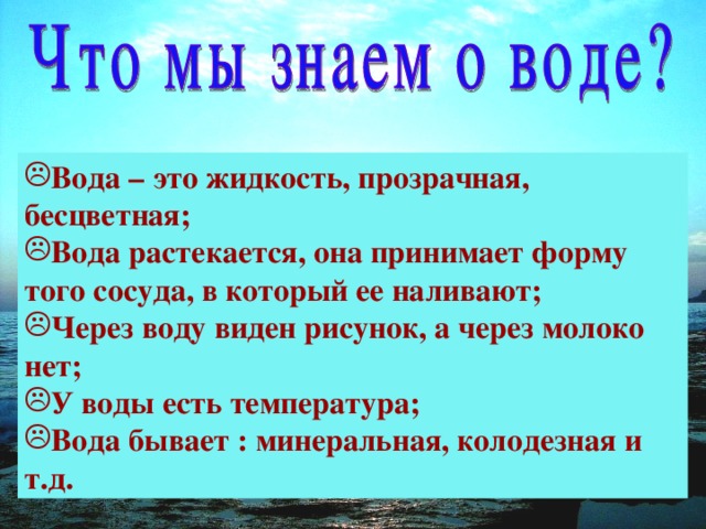 Вода – это жидкость, прозрачная, бесцветная; Вода растекается, она принимает форму того сосуда, в который ее наливают; Через воду виден рисунок, а через молоко нет; У воды есть температура; Вода бывает : минеральная, колодезная и т.д.