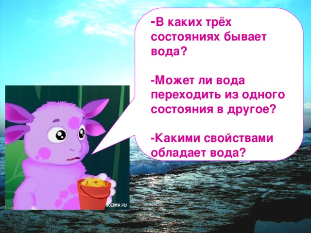 - В каких трёх состояниях бывает вода?  -Может ли вода переходить из одного состояния в другое?  -Какими свойствами обладает вода?