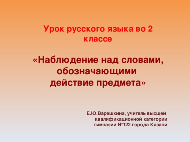 Урок русского языка во 2 классе  «Наблюдение над словами, обозначающими действие предмета» Е.Ю.Варешкина, учитель высшей квалификационной категории гимназии №122 города Казани