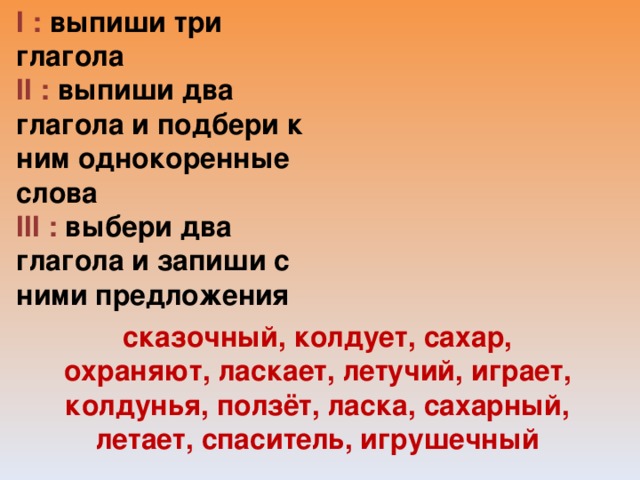 I : выпиши три глагола II : выпиши два глагола и подбери к ним однокоренные слова III : выбери два глагола и запиши с ними предложения   сказочный, колдует, сахар, охраняют, ласкает, летучий, играет, колдунья, ползёт, ласка, сахарный, летает, спаситель, игрушечный