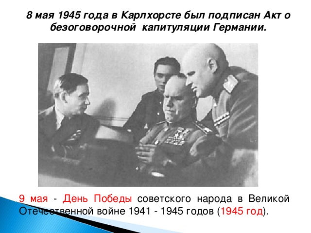 8 мая 1945 года в Карлхорсте был подписан Акт о безоговорочной капитуляции Германии. 9 мая - День Победы советского народа в Великой Отечественной войне 1941 - 1945 годов ( 1945 год ).