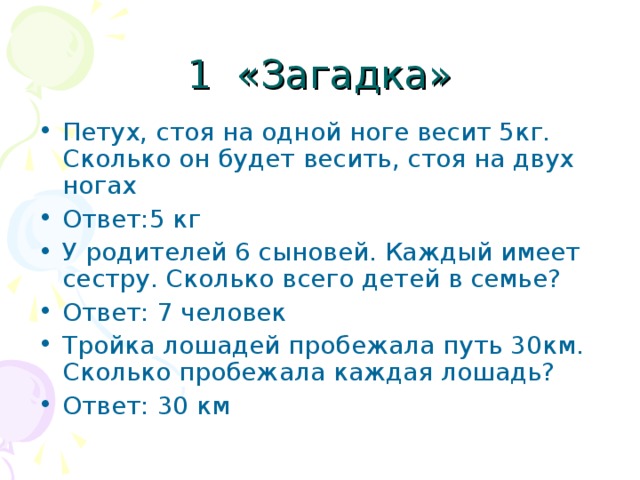 Петух, стоя на одной ноге весит 5кг. Сколько он будет весить, стоя на двух ногах Ответ:5 кг У родителей 6 сыновей. Каждый имеет сестру. Сколько всего детей в семье? Ответ: 7 человек Тройка лошадей пробежала путь 30км. Сколько пробежала каждая лошадь? Ответ: 30 км