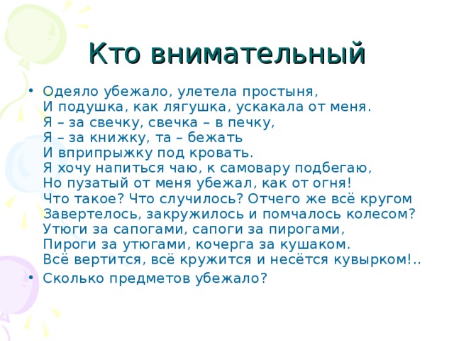 Одеяло убежало, улетела простыня,  И подушка, как лягушка, ускакала от меня.  Я – за свечку, свечка – в печку,  Я – за книжку, та – бежать  И вприпрыжку под кровать.  Я хочу напиться чаю, к самовару подбегаю,  Но пузатый от меня убежал, как от огня!  Что такое? Что случилось? Отчего же всё кругом  Завертелось, закружилось и помчалось колесом?  Утюги за сапогами, сапоги за пирогами,  Пироги за утюгами, кочерга за кушаком.  Всё вертится, всё кружится и несётся кувырком!.. Сколько предметов убежало?