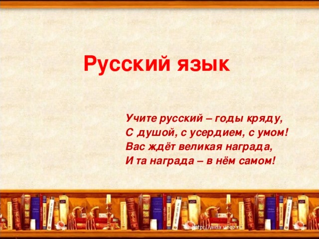 Русский язык  Учите русский – годы кряду, С душой, с усердием, с умом! Вас ждёт великая награда, И та награда – в нём самом!