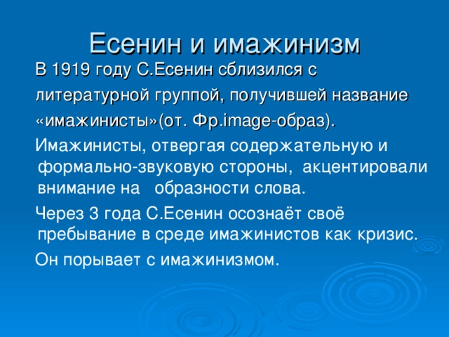 В 1919 году С.Есенин сблизился с  литературной группой, получившей название  «имажинисты»(от. Фр. image- образ).  Имажинисты, отвергая содержательную и формально-звуковую стороны,  акцентировали внимание на образности слова.  Через 3 года С.Есенин осознаёт своё пребывание в среде имажинистов как кризис.  Он порывает с имажинизмом.