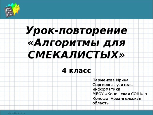 Урок-повторение «Алгоритмы для СМЕКАЛИСТЫХ»   4 класс Парменова Ирина Сергеевна, учитель информатики МБОУ «Коношская СОШ» п. Коноша, Архангельская область