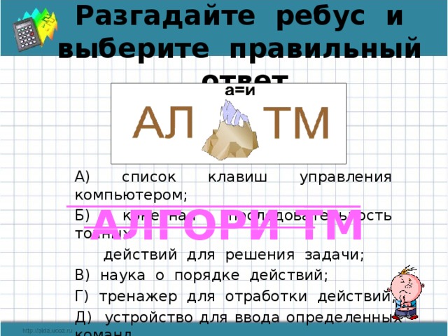 Разгадайте ребус и выберите правильный ответ А) список клавиш управления компьютером; Б) конечная последовательность точных  действий для решения задачи; В) наука о порядке действий; Г) тренажер для отработки действий; Д) устройство для ввода определенных команд. АЛГОРИ ТМ