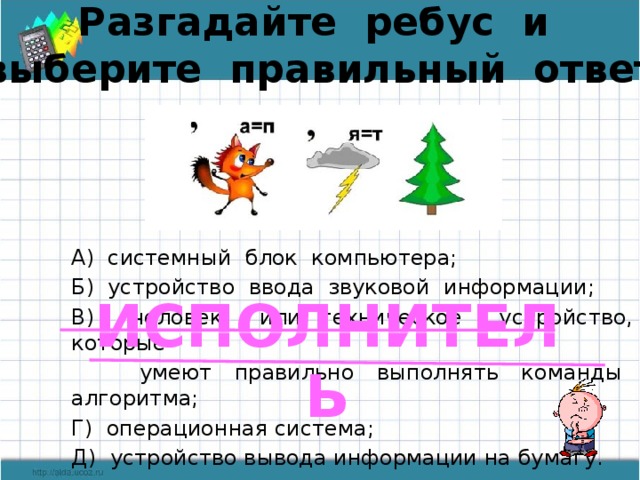 Разгадайте ребус и выберите правильный ответ А) системный блок компьютера; Б) устройство ввода звуковой информации; В) человек или техническое устройство, которые  умеют правильно выполнять команды алгоритма; Г) операционная система; Д) устройство вывода информации на бумагу. ИСПОЛНИТЕЛЬ