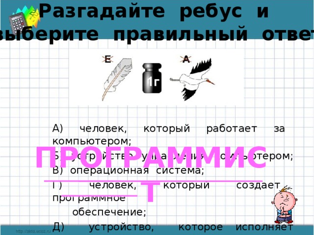 Разгадайте ребус и выберите правильный ответ А) человек, который работает за компьютером; Б) устройство управления компьютером; В) операционная система; Г) человек, который создает программное  обеспечение; Д) устройство, которое исполняет программу. ПРОГРАММИСТ