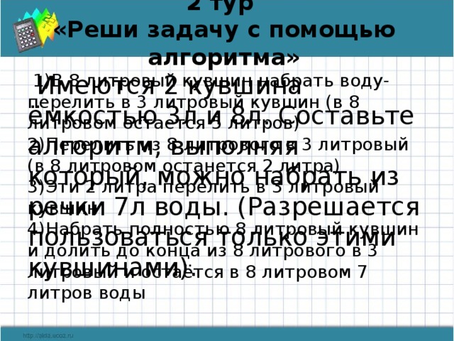 2 тур  «Реши задачу с помощью алгоритма»   1)В 8 литровый кувшин набрать воду- перелить в 3 литровый кувшин (в 8 литровом остается 5 литров)  2)Перелить из 8 литрового в 3 литровый (в 8 литровом останется 2 литра)   3)Эти 2 литра перелить в 3 литровый кувшин  4)Набрать полностью 8 литровый кувшин и долить до конца из 8 литрового в 3 литровый и остаётся в 8 литровом 7 литров воды  Имеются 2 кувшина ёмкостью 3л и 8л. Составьте алгоритм, выполняя который, можно набрать из речки 7л воды. (Разрешается пользоваться только этими кувшинами).