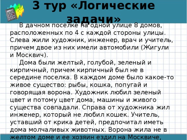 3 тур «Логические задачи» В дачном поселке на одной улице 8 домов, расположенных по 4 с каждой стороны улицы. Слева жили художник, инженер, врач и учитель, причем двое из них имели автомобили (Жигули и Москвич). Дома были желтый, голубой, зеленый и кирпичный, причем кирпичный был не в середине поселка. В каждом доме было какое-то живое существо: рыбы, кошка, попугай и говорящая ворона. Художник любил зеленый цвет и потому цвет дома, машины и живого существа совпадали. Справа от художника жил инженер, который не любил кошек. Учитель, уставший от крика детей, предпочитал иметь дома молчаливых животных. Ворона жила не в желтом доме и ее хозяин ездил на Москвиче, купленном до перестройки. В каком доме жила кошка, если врач не жил в крайнем доме? На каком транспорте ездил учитель?