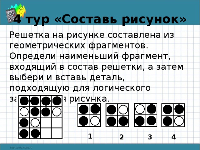 4 тур «Составь рисунок» Решетка на рисунке составлена из геометрических фрагментов. Определи наименьший фрагмент, входящий в состав решетки, а затем выбери и вставь деталь, подходящую для логического завершения рисунка. 1 2 3 4