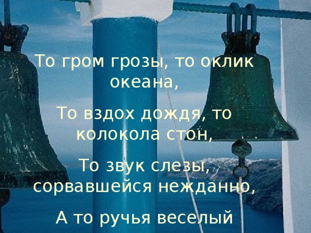 То гром грозы, то оклик океана, То вздох дождя, то колокола стон, То звук слезы, сорвавшейся нежданно, А то ручья веселый перезвон. 15