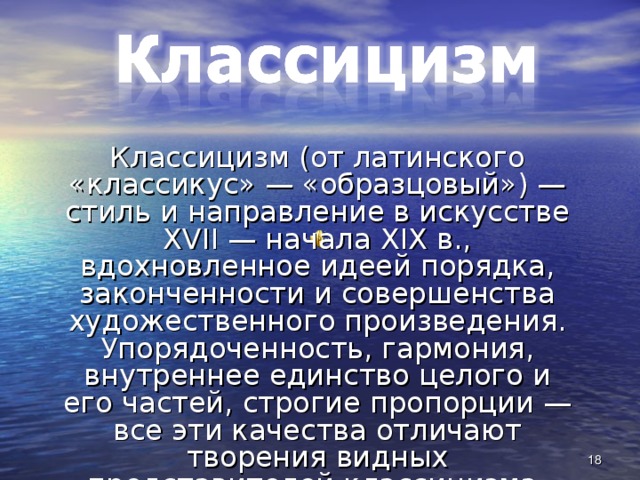 Классицизм (от латинского «классикус» — «образцовый») — стиль и направление в искусстве XVII — начала XIX в., вдохновленное идеей порядка, законченности и совершенства художественного произведения. Упорядоченность, гармония, внутреннее единство целого и его частей, строгие пропорции — все эти качества отличают творения видных представителей классицизма. 15