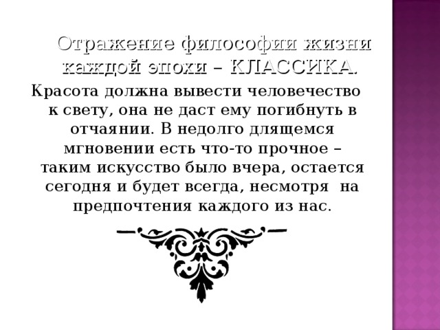 Отражение философии жизни каждой эпохи – КЛАССИКА. Красота должна вывести человечество к свету, она не даст ему погибнуть в отчаянии. В недолго длящемся мгновении есть что-то прочное – таким искусство было вчера, остается сегодня и будет всегда, несмотря на предпочтения каждого из нас.