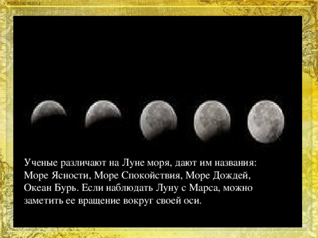 Ученые различают на Луне моря, дают им названия: Море Ясности, Море Спокойствия, Море Дождей, Океан Бурь. Если наблюдать Луну с Марса, можно заметить ее вращение вокруг своей оси.