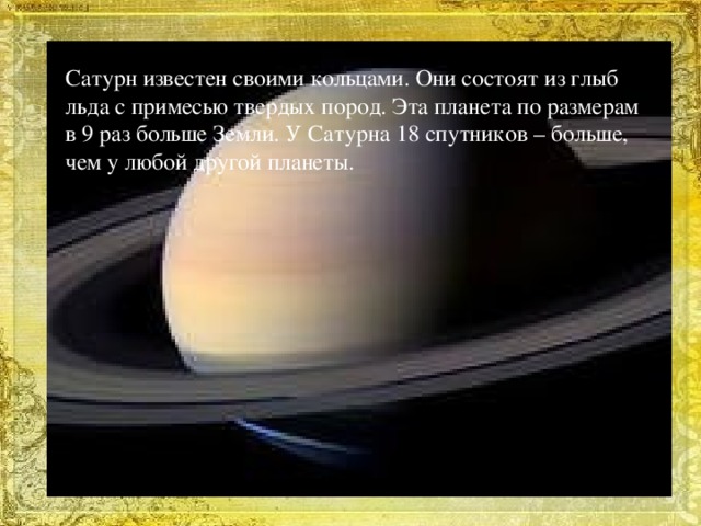 Сатурн известен своими кольцами. Они состоят из глыб льда с примесью твердых пород. Эта планета по размерам в 9 раз больше Земли. У Сатурна 18 спутников – больше, чем у любой другой планеты.