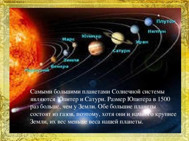 Самыми большими планетами Солнечной системы являются Юпитер и Сатурн. Размер Юпитера в 1500 раз больше, чем у Земли. Обе большие планеты состоят из газов, поэтому, хотя они и намного крупнее Земли, их вес меньше веса нашей планеты.