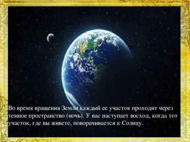 Во время вращения Земли каждый ее участок проходит через темное пространство (ночь). У вас наступает восход, когда тот участок, где вы живете, поворачивается к Солнцу.