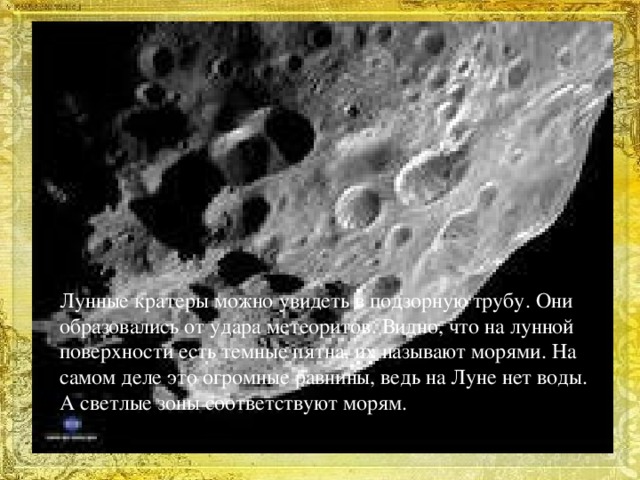 Лунные кратеры можно увидеть в подзорную трубу. Они образовались от удара метеоритов. Видно, что на лунной поверхности есть темные пятна, их называют морями. На самом деле это огромные равнины, ведь на Луне нет воды. А светлые зоны соответствуют морям.