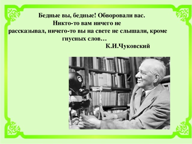 Бедные вы, бедные! Обворовали вас. Никто-то вам ничего не рассказывал, ничего-то вы на свете не слышали, кроме гнусных слов…  К.И.Чуковский