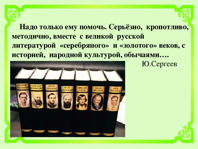 Надо только ему помочь. Серьёзно, кропотливо, методично, вместе с великой русской литературой «серебряного» и «золотого» веков, с историей, народной культурой, обычаями….  Ю.Сергеев