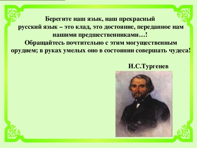 Берегите наш язык, наш прекрасный русский язык – это клад, это достояние, переданное нам нашими предшественниками…!  Обращайтесь почтительно с этим могущественным орудием; в руках умелых оно в состоянии совершать чудеса!   И.С.Тургенев