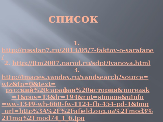 список 1. http://russian7.ru/2013/05/7-faktov-o-sarafane/ 2. http://jtm2007.narod.ru/sdpt/ivanova.html 3. http://images.yandex.ru/yandsearch?source=wiz&fp=0&text= русский%20сарафан%20история& noreask =1&pos=13&lr=194&rpt= simage&uinfo =ww-1349-wh-660-fw-1124-fh-454-pd-1&img_url=http%3A%2F%2Fafield.org.ua%2Fmod3%2Fimg%2Fmod74_1_6.jpg 4. http://www.narodko.ru/article/vio/carafan.htm