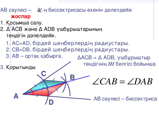 АВ сәулесі – А -ң биссектрисасы екенін дәлелдейік  жоспар Қосымша салу. ∆ АСВ және ∆ АDB үшбұрыштарының  теңдігін дәлелдейік. 3. Қорытынды АС=АD, бірдей шеңберлердің радиустары. СВ=DB, бірдей шеңберлердің радиустары. АВ – ортақ қабырға. ∆ АСВ = ∆ АDВ, үшбұрыштыр теңдігінің III белгісі бойынша С В А АВ сәулесі – биссектриса  D