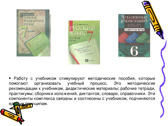 Работу с учебником стимулируют методические пособия, которые помогают организовать учебный процесс. Это методические рекомендации к учебникам, дидактические материалы; рабочие тетради, практикумы; сборники изложений, диктантов; словари, справочники. Эти компоненты комплекса связаны и соотнесены с учебником, подчиняются единым принципам.