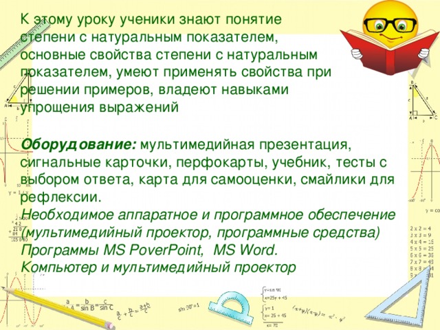 К этому уроку ученики знают понятие степени с натуральным показателем, основные свойства степени с натуральным показателем, умеют применять свойства при решении примеров, владеют навыками упрощения выражений Оборудование: мультимедийная презентация, сигнальные карточки, перфокарты, учебник, тесты с выбором ответа, карта для самооценки, смайлики для рефлексии. Необходимое аппаратное и программное обеспечение (мультимедийный проектор, программные средства) Программы MS PoverPoint, MS Word. Компьютер и мультимедийный проектор