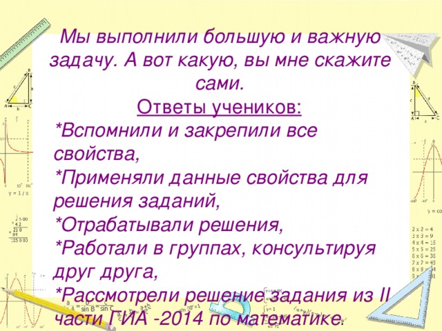 Мы выполнили большую и важную задачу. А вот какую, вы мне скажите сами. Ответы учеников: *Вспомнили и закрепили все свойства, *Применяли данные свойства для решения заданий, *Отрабатывали решения, *Работали в группах, консультируя друг друга, *Рассмотрели решение задания из II части ГИА -2014 по математике .