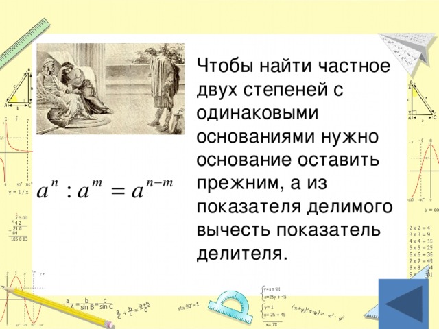 Чтобы найти частное двух степеней с одинаковыми основаниями нужно основание оставить прежним, а из показателя делимого вычесть показатель делителя.