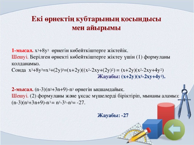 Екі өрнектің кубтарының қосындысы  мен айырымы  1-мысал . x 3 +8y 3 өрнегін көбейткіштерге жіктейік. Шешуі. Берілген өрнекті көбейткіштерге жіктеу үшін (1) формуланы қолданамыз. Сонда x 3 +8y 3 =x 3 +(2y) 3 =(x+2y)((x 2 -2xy+(2y) 2 ) = (x+2y)(x 2 -2xy+4y 2 )  Жауабы : (x+2y)(x 2 -2xy+4y 2 ).  2-мысал. (n-3)(n 2 +3n+9)-n 3 өрнегін ықшамдайық. Шешуі. (2) формуланы және ұқсас мүшелерді біріктіріп, мынаны аламыз: (n-3)(n 2 +3n+9)-n 3 = n 3 -3 3 -n 3 = -27.   Жауабы: -27